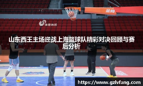 山东西王主场迎战上海篮球队精彩对决回顾与赛后分析